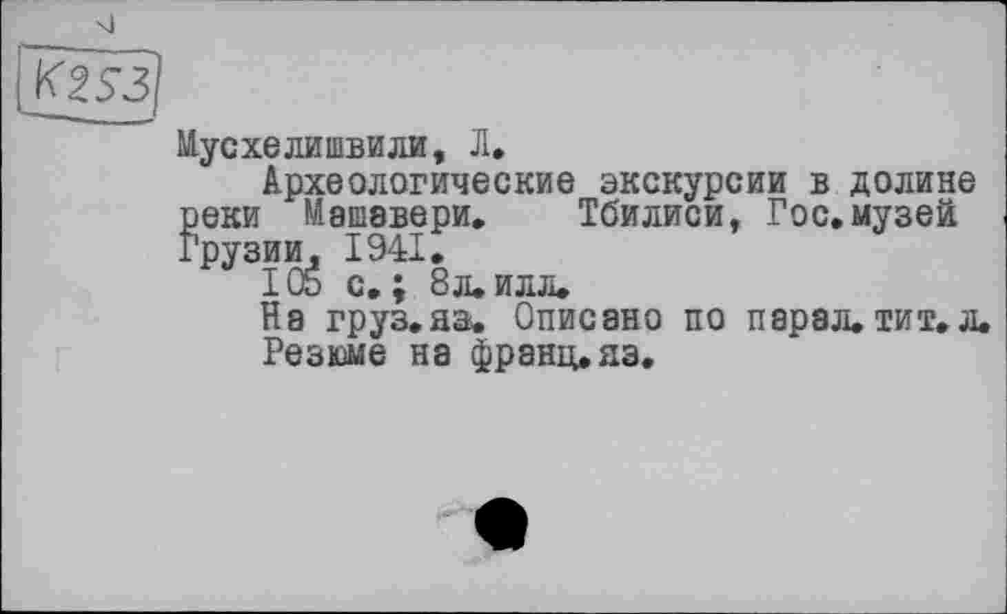 ﻿si
Мусхелишвили, Л,
Археологические экскурсии в долине реки Машавери. Тбилиси, Гос,музей Грузии, 1941,
I OS с»; 8 л, илл.
На груз.аэ. Описано по парал.тит,л.
Резюме на франц,яэ.